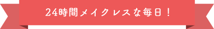 24時間メイクレスな毎日！